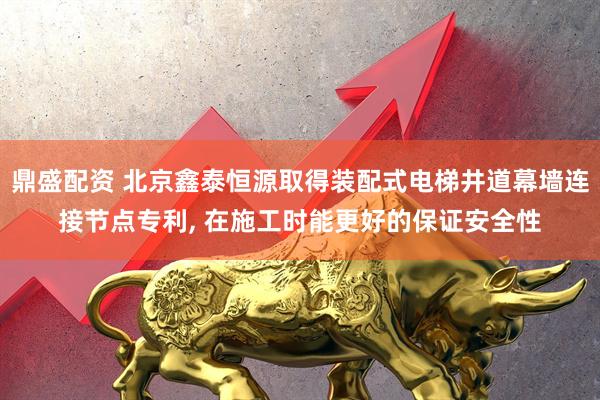 鼎盛配资 北京鑫泰恒源取得装配式电梯井道幕墙连接节点专利, 在施工时能更好的保证安全性
